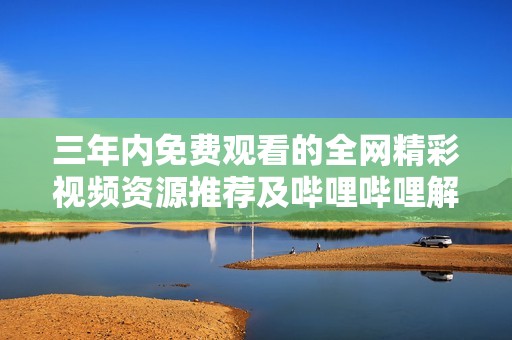 三年内免费观看的全网精彩视频资源推荐及哔哩哔哩解析