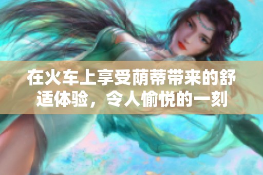 在火车上享受荫蒂带来的舒适体验，令人愉悦的一刻