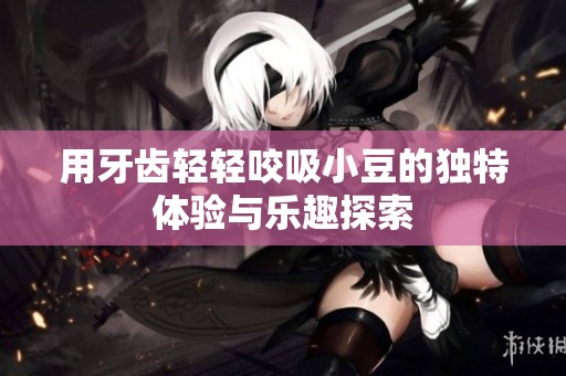 用牙齿轻轻咬吸小豆的独特体验与乐趣探索