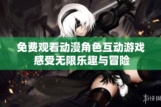 免费观看动漫角色互动游戏 感受无限乐趣与冒险