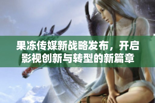 果冻传媒新战略发布，开启影视创新与转型的新篇章