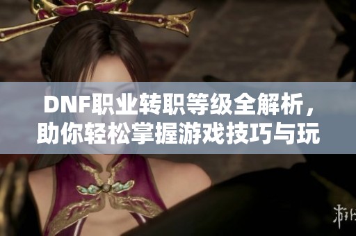 DNF职业转职等级全解析，助你轻松掌握游戏技巧与玩法
