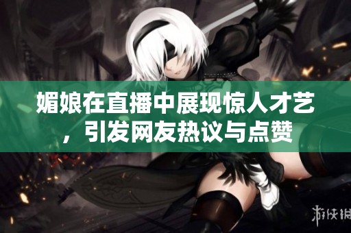 媚娘在直播中展现惊人才艺，引发网友热议与点赞