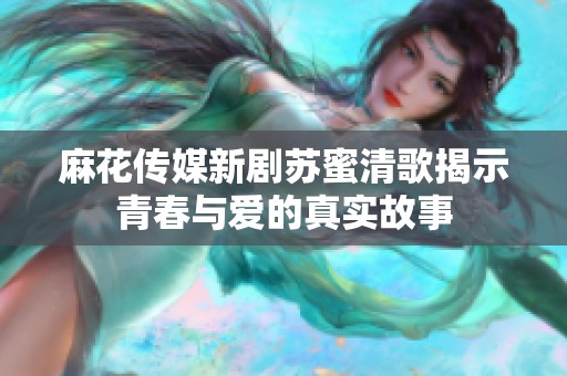 麻花传媒新剧苏蜜清歌揭示青春与爱的真实故事