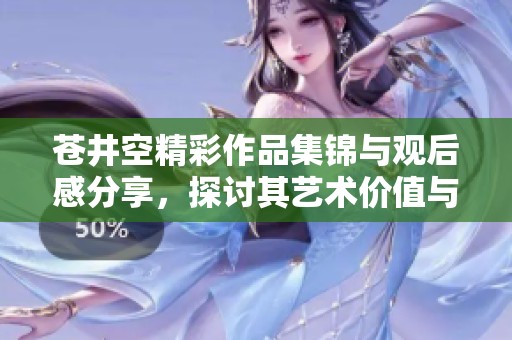 苍井空精彩作品集锦与观后感分享，探讨其艺术价值与影响