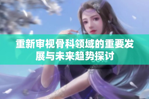 重新审视骨科领域的重要发展与未来趋势探讨