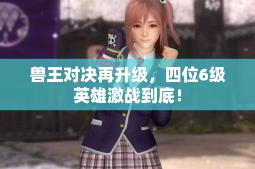兽王对决再升级，四位6级英雄激战到底！