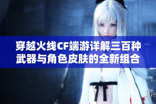 穿越火线CF端游详解三百种武器与角色皮肤的全新组合解析
