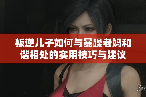 叛逆儿子如何与暴躁老妈和谐相处的实用技巧与建议