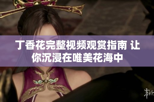丁香花完整视频观赏指南 让你沉浸在唯美花海中