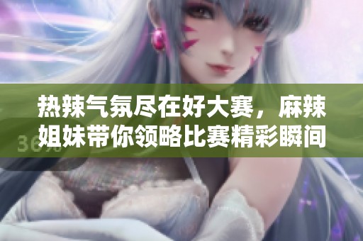 热辣气氛尽在好大赛，麻辣姐妹带你领略比赛精彩瞬间！
