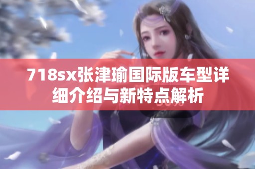 718sx张津瑜国际版车型详细介绍与新特点解析