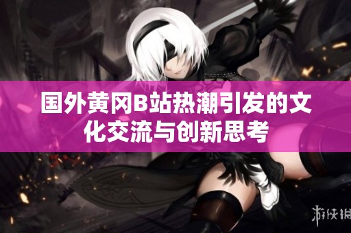 国外黄冈B站热潮引发的文化交流与创新思考