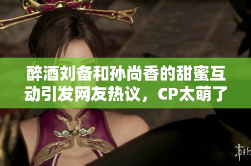 醉酒刘备和孙尚香的甜蜜互动引发网友热议，CP太萌了！