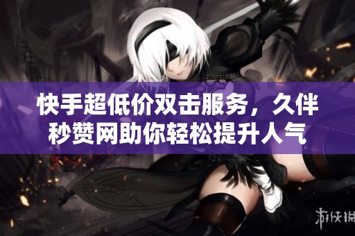 快手超低价双击服务，久伴秒赞网助你轻松提升人气