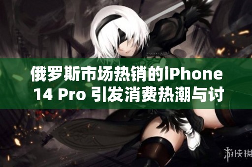 俄罗斯市场热销的iPhone 14 Pro 引发消费热潮与讨论