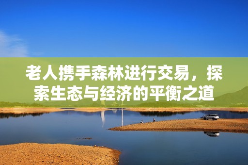 老人携手森林进行交易，探索生态与经济的平衡之道