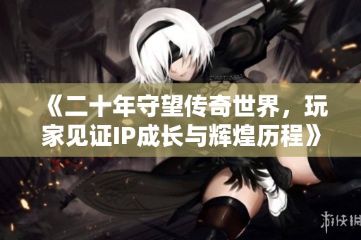 《二十年守望传奇世界，玩家见证IP成长与辉煌历程》