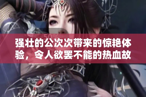 强壮的公次次带来的惊艳体验，令人欲罢不能的热血故事