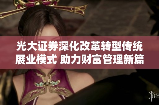 光大证券深化改革转型传统展业模式 助力财富管理新篇章