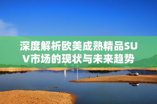 深度解析欧美成熟精品SUV市场的现状与未来趋势