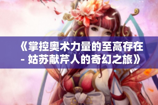 《掌控奥术力量的至高存在 - 姑苏献芹人的奇幻之旅》