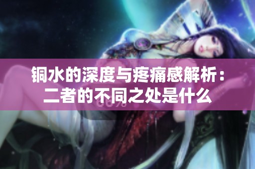 铜水的深度与疼痛感解析：二者的不同之处是什么