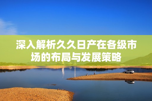 深入解析久久日产在各级市场的布局与发展策略