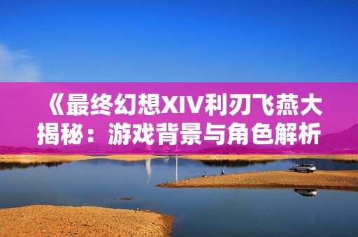 《最终幻想XIV利刃飞燕大揭秘：游戏背景与角色解析》