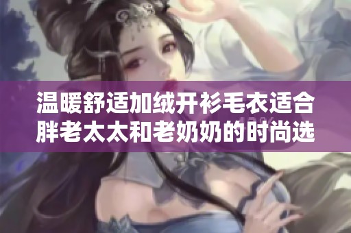 温暖舒适加绒开衫毛衣适合胖老太太和老奶奶的时尚选择