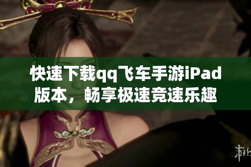 快速下载qq飞车手游iPad版本，畅享极速竞速乐趣