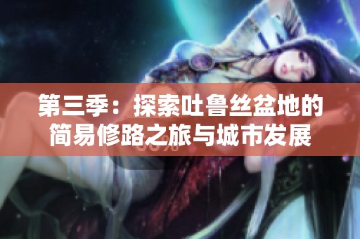 第三季：探索吐鲁丝盆地的简易修路之旅与城市发展