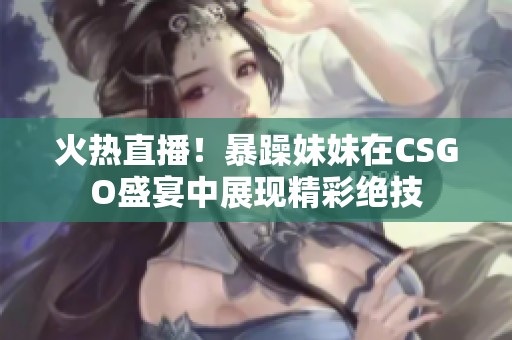 火热直播！暴躁妹妹在CSGO盛宴中展现精彩绝技