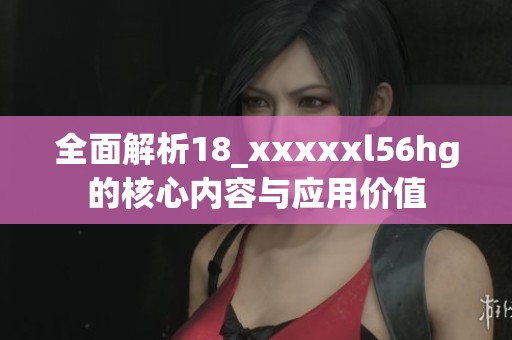 全面解析18_xxxxxl56hg的核心内容与应用价值