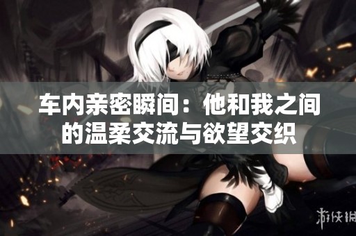 车内亲密瞬间：他和我之间的温柔交流与欲望交织