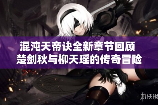 混沌天帝诀全新章节回顾 楚剑秋与柳天瑶的传奇冒险