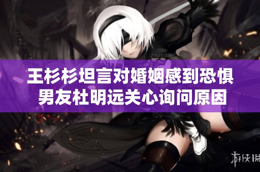 王杉杉坦言对婚姻感到恐惧 男友杜明远关心询问原因