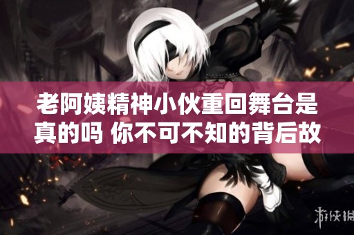 老阿姨精神小伙重回舞台是真的吗 你不可不知的背后故事
