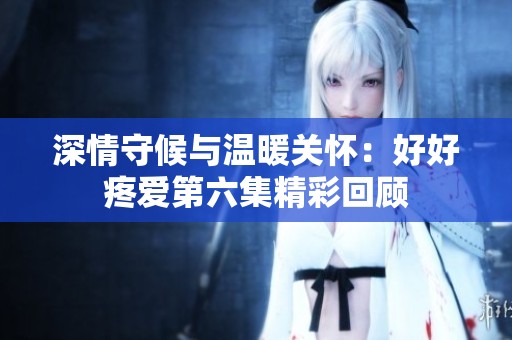 深情守候与温暖关怀：好好疼爱第六集精彩回顾