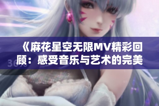 《麻花星空无限MV精彩回顾：感受音乐与艺术的完美融合》