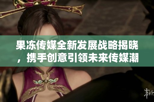 果冻传媒全新发展战略揭晓，携手创意引领未来传媒潮流