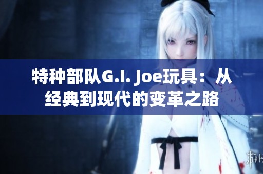 特种部队G.I. Joe玩具：从经典到现代的变革之路