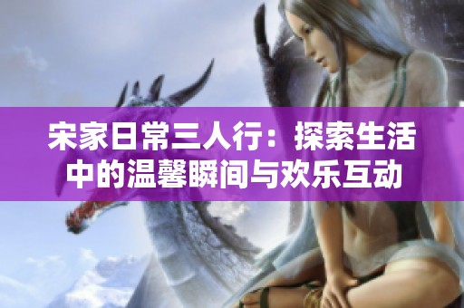 宋家日常三人行：探索生活中的温馨瞬间与欢乐互动