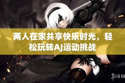 两人在家共享快乐时光，轻松玩转AJ运动挑战