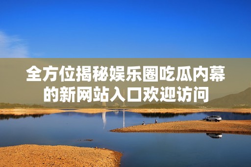全方位揭秘娱乐圈吃瓜内幕的新网站入口欢迎访问