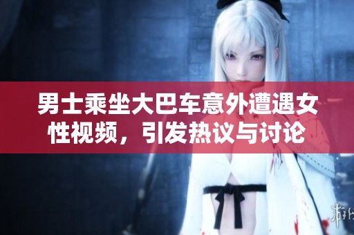 男士乘坐大巴车意外遭遇女性视频，引发热议与讨论