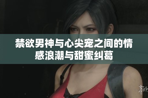 禁欲男神与心尖宠之间的情感浪潮与甜蜜纠葛