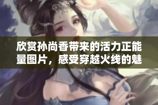 欣赏孙尚香带来的活力正能量图片，感受穿越火线的魅力