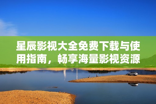 星辰影视大全免费下载与使用指南，畅享海量影视资源