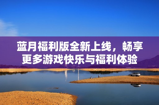 蓝月福利版全新上线，畅享更多游戏快乐与福利体验